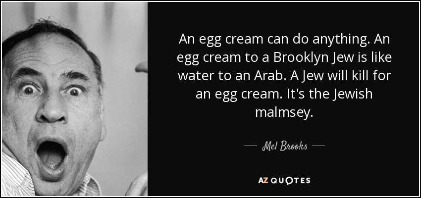 An egg cream can do anything. An egg cream to a Brooklyn Jew is like water to an Arab. A Jew will kill for an egg cream. It's the Jewish malmsey. - Mel Brooks