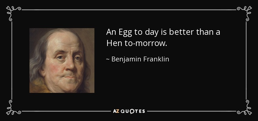 An Egg to day is better than a Hen to-morrow. - Benjamin Franklin