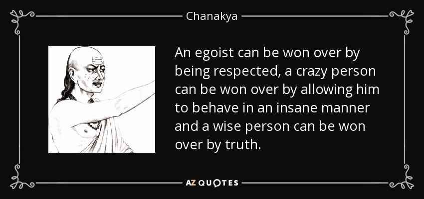 An egoist can be won over by being respected, a crazy person can be won over by allowing him to behave in an insane manner and a wise person can be won over by truth. - Chanakya