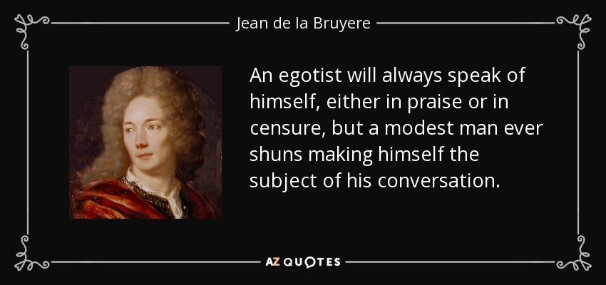 An egotist will always speak of himself, either in praise or in censure, but a modest man ever shuns making himself the subject of his conversation. - Jean de la Bruyere