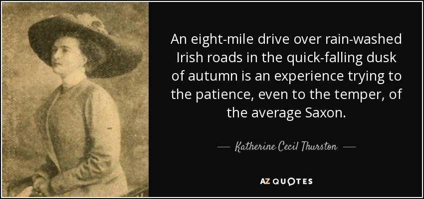 An eight-mile drive over rain-washed Irish roads in the quick-falling dusk of autumn is an experience trying to the patience, even to the temper, of the average Saxon. - Katherine Cecil Thurston