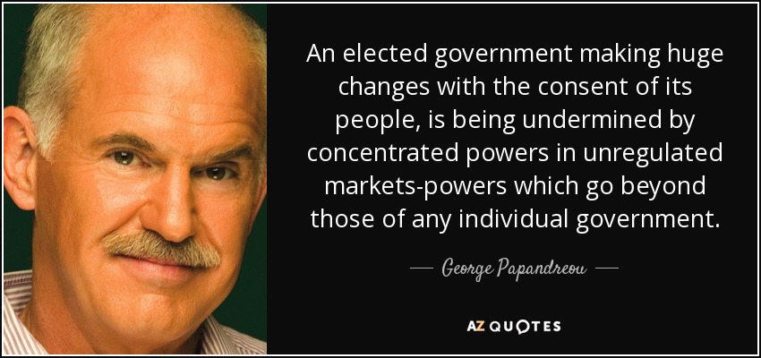 An elected government making huge changes with the consent of its people, is being undermined by concentrated powers in unregulated markets-powers which go beyond those of any individual government. - George Papandreou