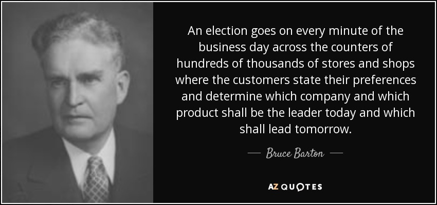 An election goes on every minute of the business day across the counters of hundreds of thousands of stores and shops where the customers state their preferences and determine which company and which product shall be the leader today and which shall lead tomorrow. - Bruce Barton