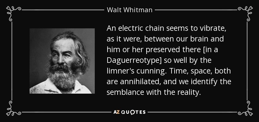 An electric chain seems to vibrate, as it were, between our brain and him or her preserved there [in a Daguerreotype] so well by the limner's cunning. Time, space, both are annihilated, and we identify the semblance with the reality. - Walt Whitman