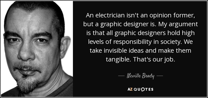 An electrician isn't an opinion former, but a graphic designer is. My argument is that all graphic designers hold high levels of responsibility in society. We take invisible ideas and make them tangible. That's our job. - Neville Brody