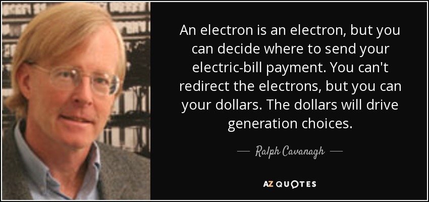 An electron is an electron, but you can decide where to send your electric-bill payment. You can't redirect the electrons, but you can your dollars. The dollars will drive generation choices. - Ralph Cavanagh