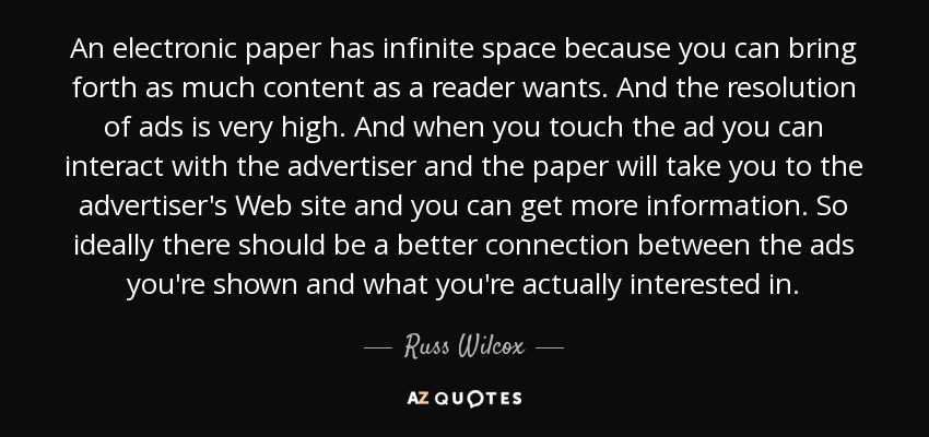 An electronic paper has infinite space because you can bring forth as much content as a reader wants. And the resolution of ads is very high. And when you touch the ad you can interact with the advertiser and the paper will take you to the advertiser's Web site and you can get more information. So ideally there should be a better connection between the ads you're shown and what you're actually interested in. - Russ Wilcox