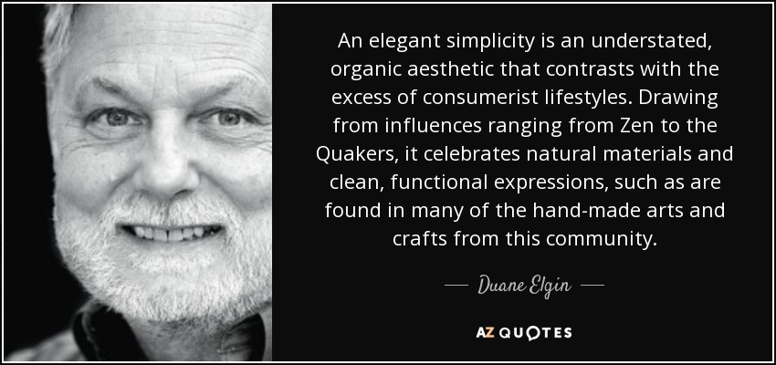An elegant simplicity is an understated, organic aesthetic that contrasts with the excess of consumerist lifestyles. Drawing from influences ranging from Zen to the Quakers, it celebrates natural materials and clean, functional expressions, such as are found in many of the hand-made arts and crafts from this community. - Duane Elgin
