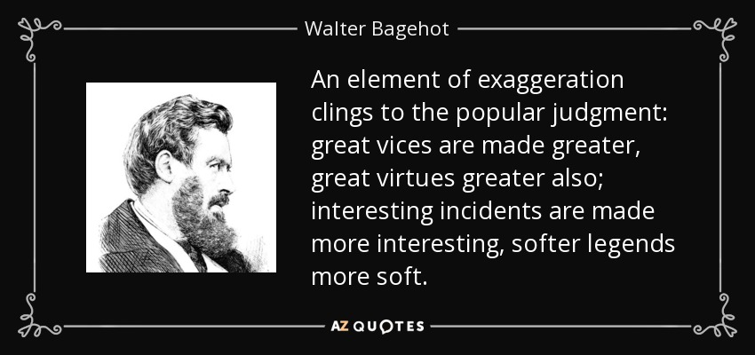 An element of exaggeration clings to the popular judgment: great vices are made greater, great virtues greater also; interesting incidents are made more interesting, softer legends more soft. - Walter Bagehot