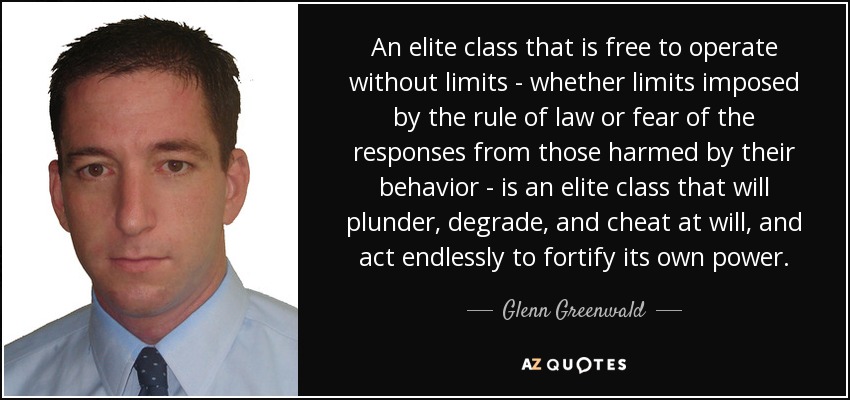 An elite class that is free to operate without limits - whether limits imposed by the rule of law or fear of the responses from those harmed by their behavior - is an elite class that will plunder, degrade, and cheat at will, and act endlessly to fortify its own power. - Glenn Greenwald