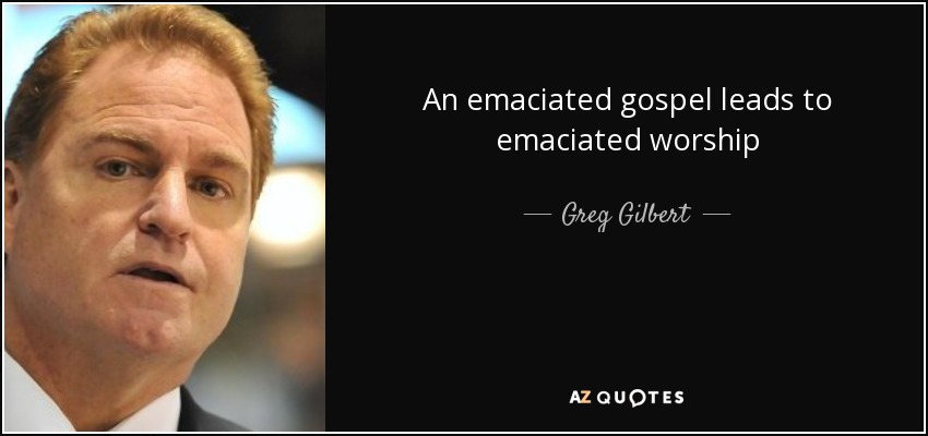 An emaciated gospel leads to emaciated worship - Greg Gilbert