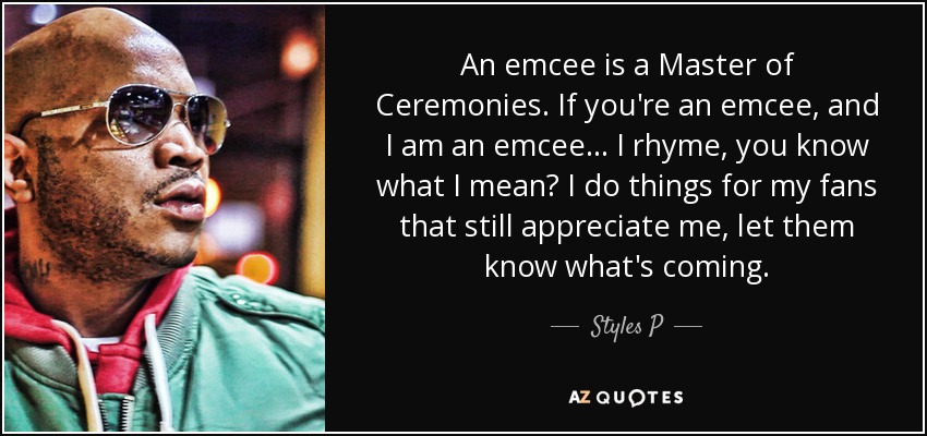 An emcee is a Master of Ceremonies. If you're an emcee, and I am an emcee... I rhyme, you know what I mean? I do things for my fans that still appreciate me, let them know what's coming. - Styles P