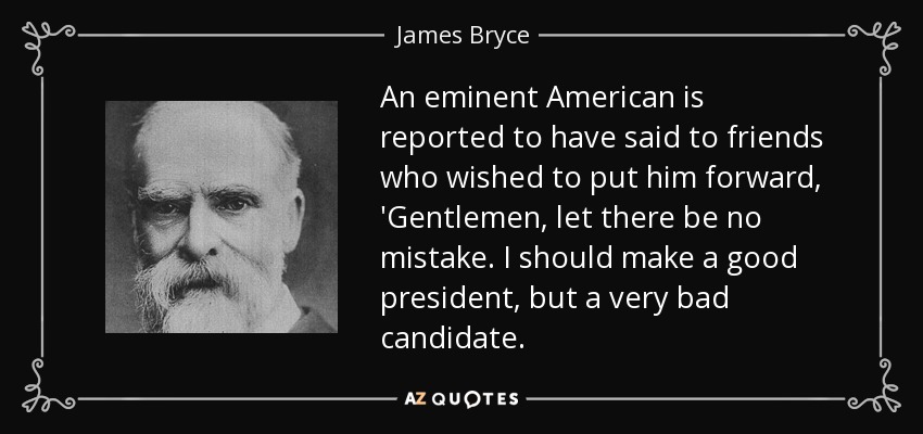 An eminent American is reported to have said to friends who wished to put him forward, 'Gentlemen, let there be no mistake. I should make a good president, but a very bad candidate. - James Bryce