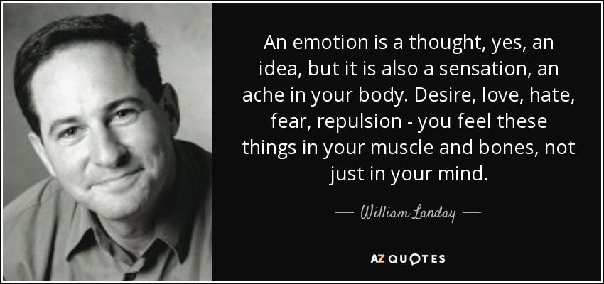 An emotion is a thought, yes, an idea, but it is also a sensation, an ache in your body. Desire, love, hate, fear, repulsion - you feel these things in your muscle and bones, not just in your mind. - William Landay