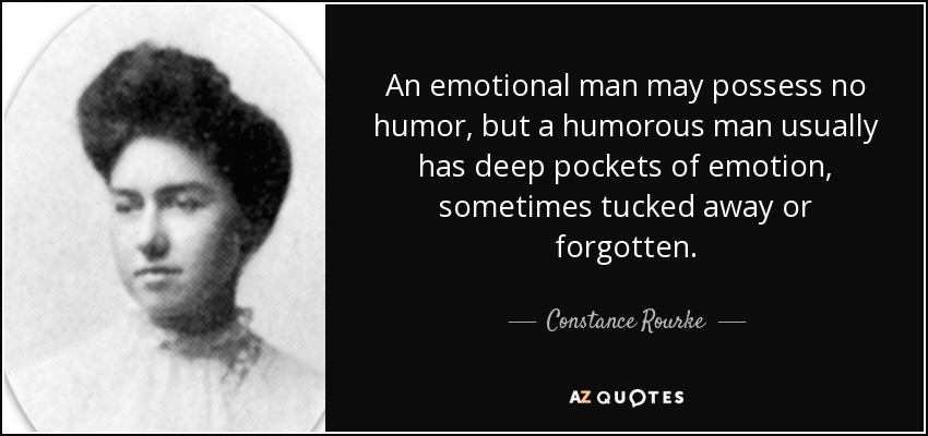 An emotional man may possess no humor, but a humorous man usually has deep pockets of emotion, sometimes tucked away or forgotten. - Constance Rourke