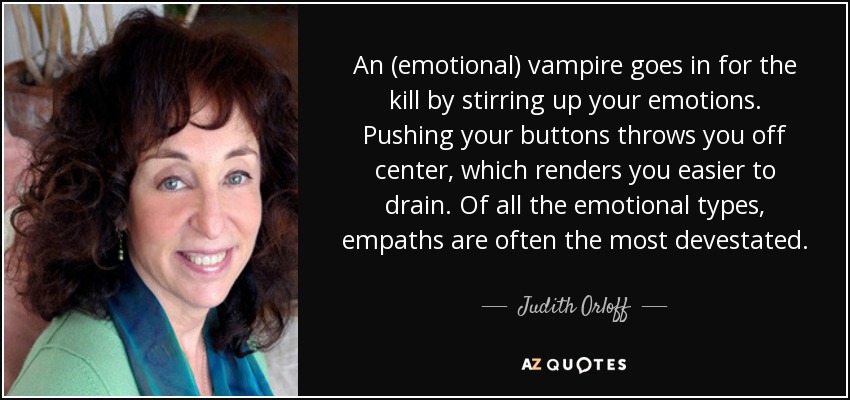 An (emotional) vampire goes in for the kill by stirring up your emotions. Pushing your buttons throws you off center, which renders you easier to drain. Of all the emotional types, empaths are often the most devestated. - Judith Orloff