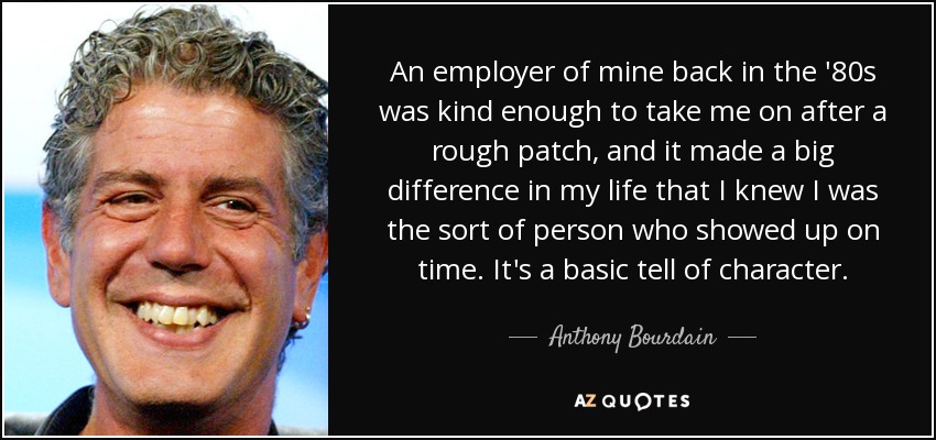 An employer of mine back in the '80s was kind enough to take me on after a rough patch, and it made a big difference in my life that I knew I was the sort of person who showed up on time. It's a basic tell of character. - Anthony Bourdain