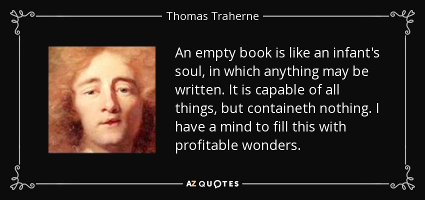An empty book is like an infant's soul, in which anything may be written. It is capable of all things, but containeth nothing. I have a mind to fill this with profitable wonders. - Thomas Traherne