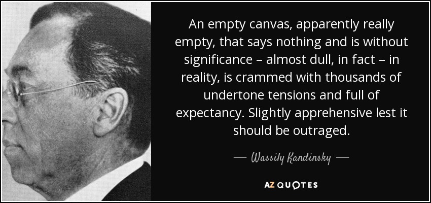 An empty canvas, apparently really empty, that says nothing and is without significance – almost dull, in fact – in reality, is crammed with thousands of undertone tensions and full of expectancy. Slightly apprehensive lest it should be outraged. - Wassily Kandinsky