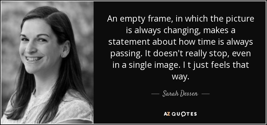 An empty frame, in which the picture is always changing, makes a statement about how time is always passing. It doesn't really stop, even in a single image. I t just feels that way. - Sarah Dessen