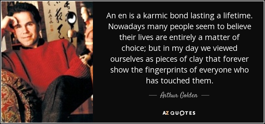 An en is a karmic bond lasting a lifetime. Nowadays many people seem to believe their lives are entirely a matter of choice; but in my day we viewed ourselves as pieces of clay that forever show the fingerprints of everyone who has touched them. - Arthur Golden