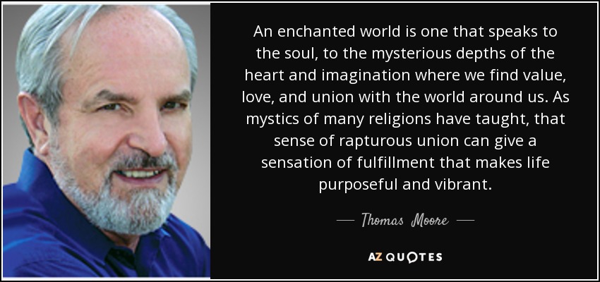 An enchanted world is one that speaks to the soul, to the mysterious depths of the heart and imagination where we find value, love, and union with the world around us. As mystics of many religions have taught, that sense of rapturous union can give a sensation of fulfillment that makes life purposeful and vibrant. - Thomas  Moore