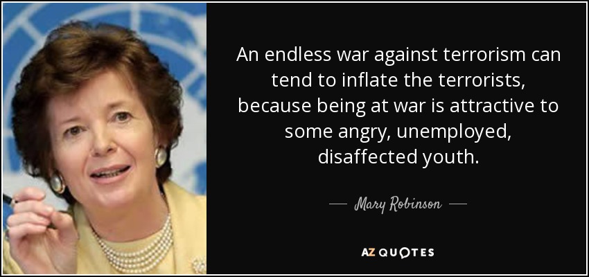 An endless war against terrorism can tend to inflate the terrorists, because being at war is attractive to some angry, unemployed, disaffected youth. - Mary Robinson