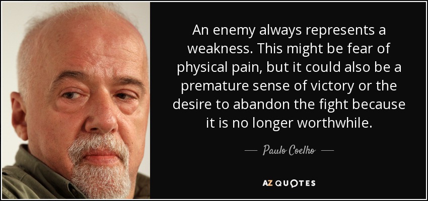 An enemy always represents a weakness. This might be fear of physical pain, but it could also be a premature sense of victory or the desire to abandon the fight because it is no longer worthwhile. - Paulo Coelho