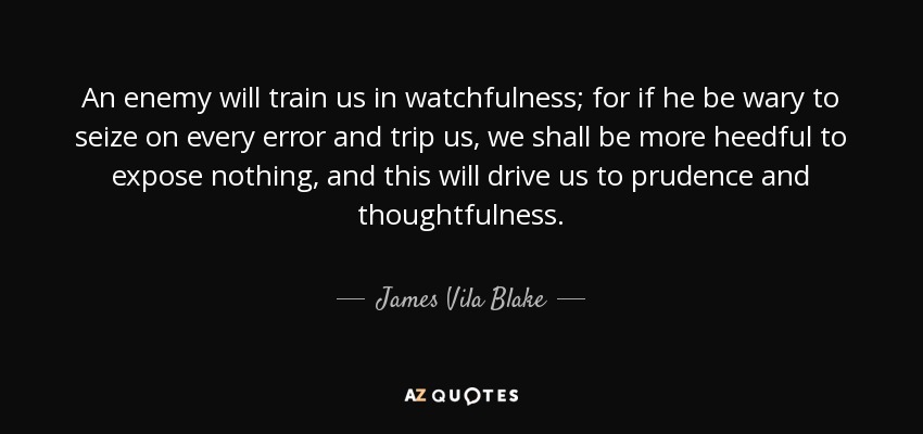 An enemy will train us in watchfulness; for if he be wary to seize on every error and trip us, we shall be more heedful to expose nothing, and this will drive us to prudence and thoughtfulness. - James Vila Blake