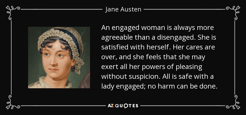 An engaged woman is always more agreeable than a disengaged. She is satisfied with herself. Her cares are over, and she feels that she may exert all her powers of pleasing without suspicion. All is safe with a lady engaged; no harm can be done. - Jane Austen
