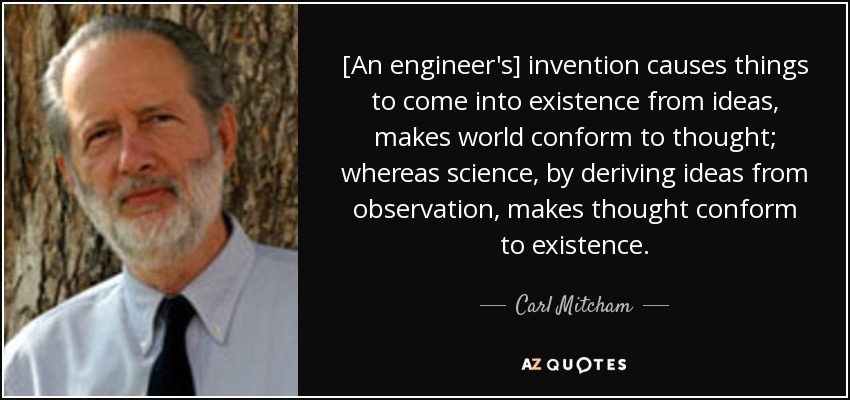[An engineer's] invention causes things to come into existence from ideas, makes world conform to thought; whereas science, by deriving ideas from observation, makes thought conform to existence. - Carl Mitcham