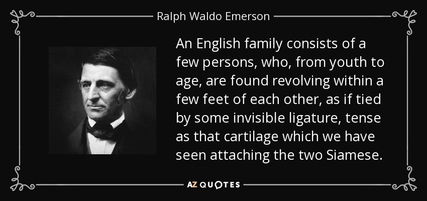 An English family consists of a few persons, who, from youth to age, are found revolving within a few feet of each other, as if tied by some invisible ligature, tense as that cartilage which we have seen attaching the two Siamese. - Ralph Waldo Emerson