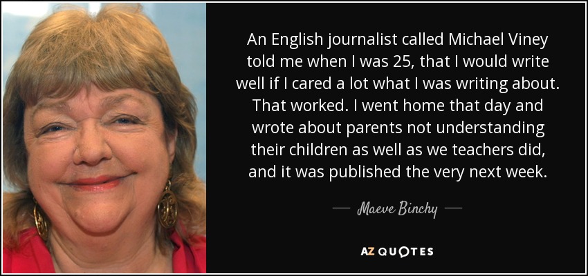 An English journalist called Michael Viney told me when I was 25, that I would write well if I cared a lot what I was writing about. That worked. I went home that day and wrote about parents not understanding their children as well as we teachers did, and it was published the very next week. - Maeve Binchy