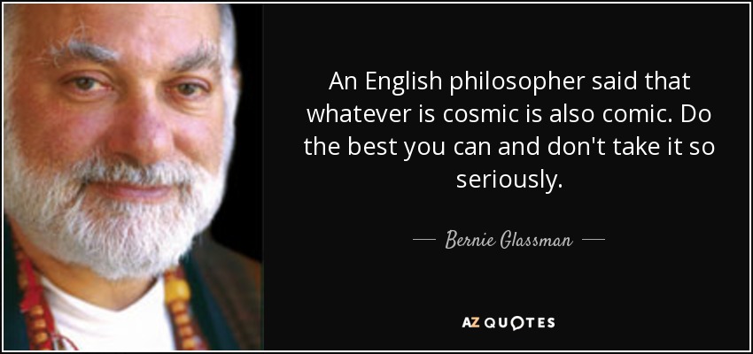An English philosopher said that whatever is cosmic is also comic. Do the best you can and don't take it so seriously. - Bernie Glassman
