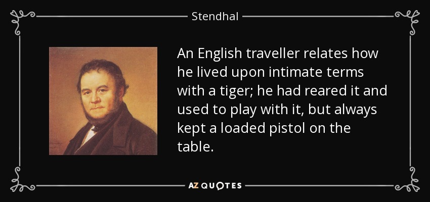 An English traveller relates how he lived upon intimate terms with a tiger; he had reared it and used to play with it, but always kept a loaded pistol on the table. - Stendhal