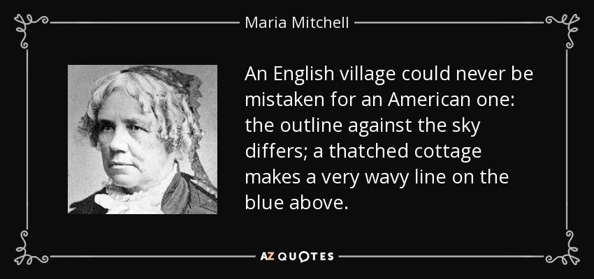 An English village could never be mistaken for an American one: the outline against the sky differs; a thatched cottage makes a very wavy line on the blue above. - Maria Mitchell