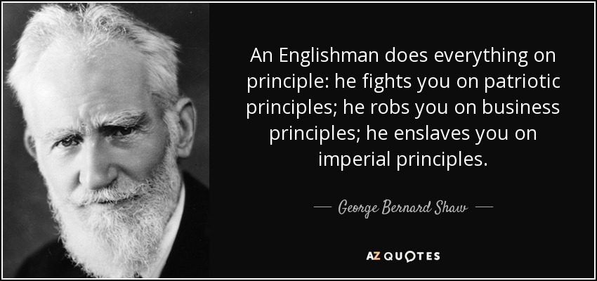 An Englishman does everything on principle: he fights you on patriotic principles; he robs you on business principles; he enslaves you on imperial principles. - George Bernard Shaw