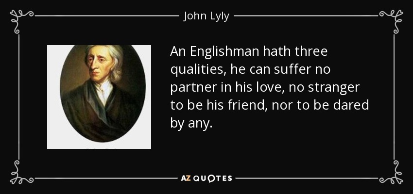 An Englishman hath three qualities, he can suffer no partner in his love, no stranger to be his friend, nor to be dared by any. - John Lyly