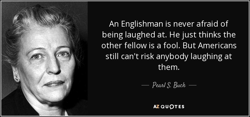 An Englishman is never afraid of being laughed at. He just thinks the other fellow is a fool. But Americans still can't risk anybody laughing at them. - Pearl S. Buck