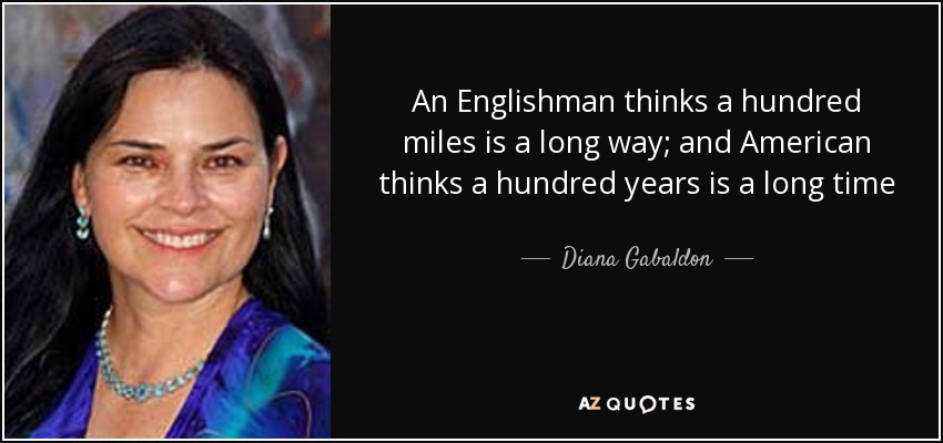 An Englishman thinks a hundred miles is a long way; and American thinks a hundred years is a long time - Diana Gabaldon
