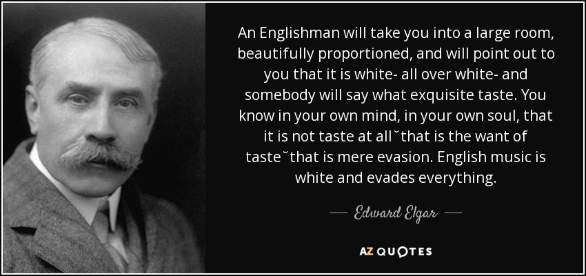 An Englishman will take you into a large room, beautifully proportioned, and will point out to you that it is white- all over white- and somebody will say what exquisite taste. You know in your own mind, in your own soul, that it is not taste at all˘that is the want of taste˘that is mere evasion. English music is white and evades everything. - Edward Elgar