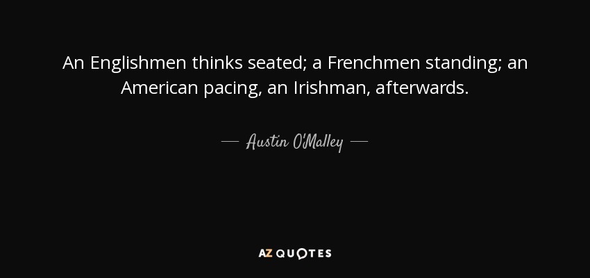 An Englishmen thinks seated; a Frenchmen standing; an American pacing, an Irishman, afterwards. - Austin O'Malley