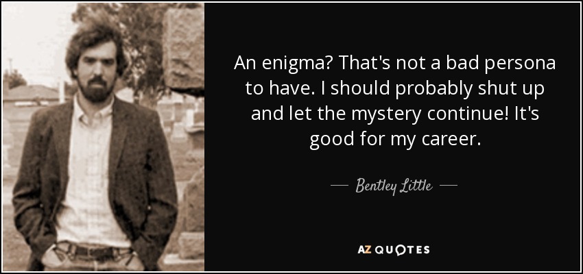 An enigma? That's not a bad persona to have. I should probably shut up and let the mystery continue! It's good for my career. - Bentley Little