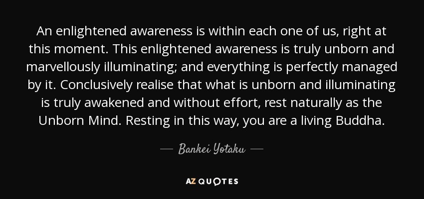 An enlightened awareness is within each one of us, right at this moment. This enlightened awareness is truly unborn and marvellously illuminating; and everything is perfectly managed by it. Conclusively realise that what is unborn and illuminating is truly awakened and without effort, rest naturally as the Unborn Mind. Resting in this way, you are a living Buddha. - Bankei Yotaku