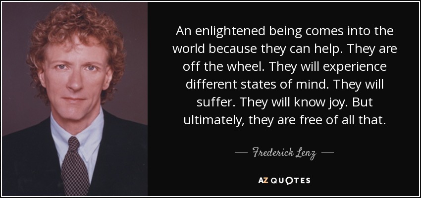An enlightened being comes into the world because they can help. They are off the wheel. They will experience different states of mind. They will suffer. They will know joy. But ultimately, they are free of all that. - Frederick Lenz