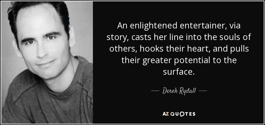 An enlightened entertainer, via story, casts her line into the souls of others, hooks their heart, and pulls their greater potential to the surface. - Derek Rydall