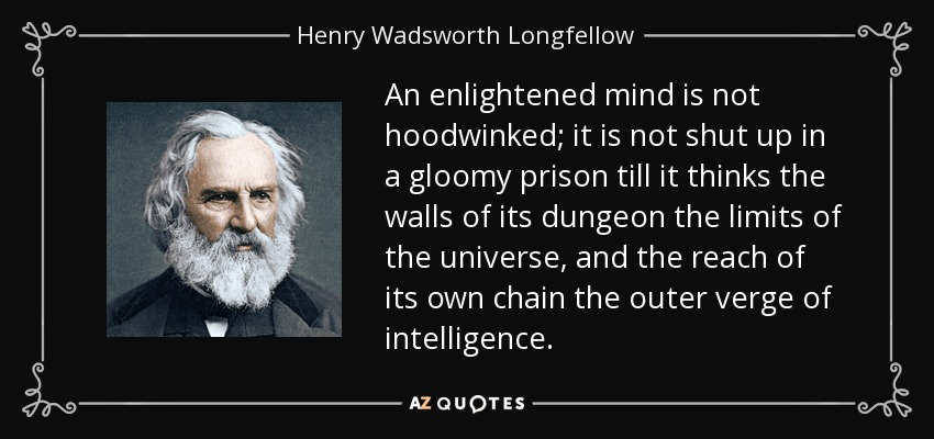 An enlightened mind is not hoodwinked; it is not shut up in a gloomy prison till it thinks the walls of its dungeon the limits of the universe, and the reach of its own chain the outer verge of intelligence. - Henry Wadsworth Longfellow