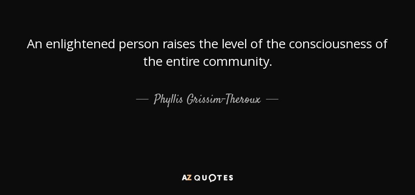 An enlightened person raises the level of the consciousness of the entire community. - Phyllis Grissim-Theroux