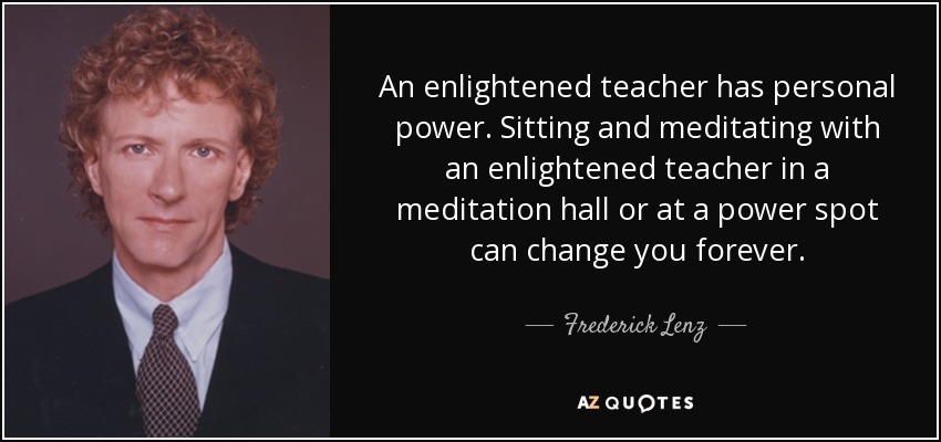 An enlightened teacher has personal power. Sitting and meditating with an enlightened teacher in a meditation hall or at a power spot can change you forever. - Frederick Lenz