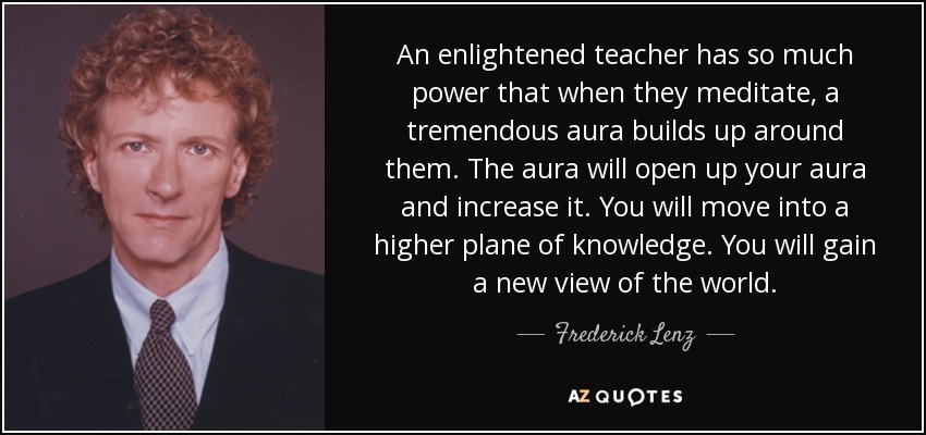 An enlightened teacher has so much power that when they meditate, a tremendous aura builds up around them. The aura will open up your aura and increase it. You will move into a higher plane of knowledge. You will gain a new view of the world. - Frederick Lenz